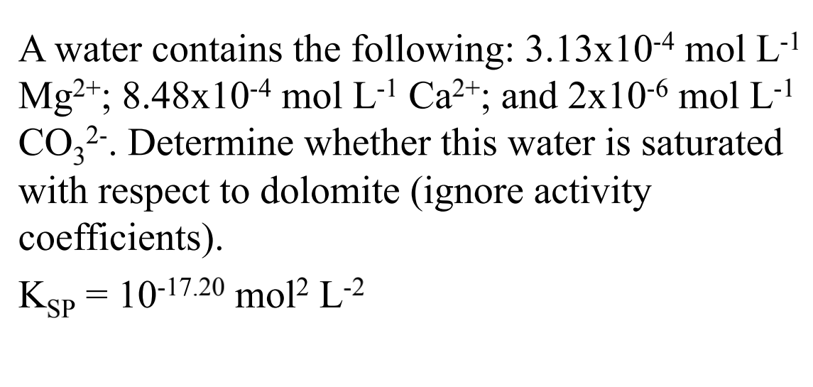 A water contains the following: 3.13x10-4 mol L-'
Mg2+; 8.48x10-4 mol L-1 Ca²+; and 2x10-6 mol L-!
CO,2.. Determine whether this water is saturated
with respect to dolomite (ignore activity
coefficients).
Ksp = 10-17.20 mol? L-2
SP
