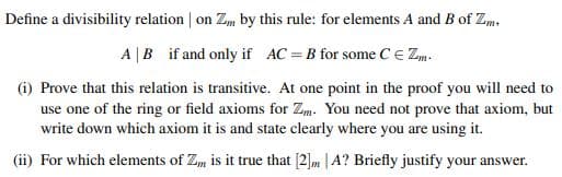Define a divisibility relation | on Zm by this rule: for elements A and B of Zm,
A |B if and only if AC =B for some C E Zm.
(i) Prove that this relation is transitive. At one point in the proof you will need to
use one of the ring or field axioms for Zm. You need not prove that axiom, but
write down which axiom it is and state clearly where you are using it.
(ii) For which elements of Zm is it true that [2]m | A? Briefly justify your answer.
