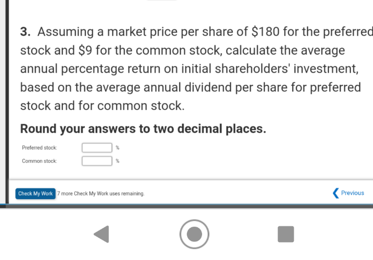 3. Assuming a market price per share of $180 for the preferred
stock and $9 for the common stock, calculate the average
annual percentage return on initial shareholders' investment,
based on the average annual dividend per share for preferred
stock and for common stock.
Round your answers to two decimal places.
Preferred stock:
Common stock:
Check My Work 7 more Check My Work uses remaining.
Previous
