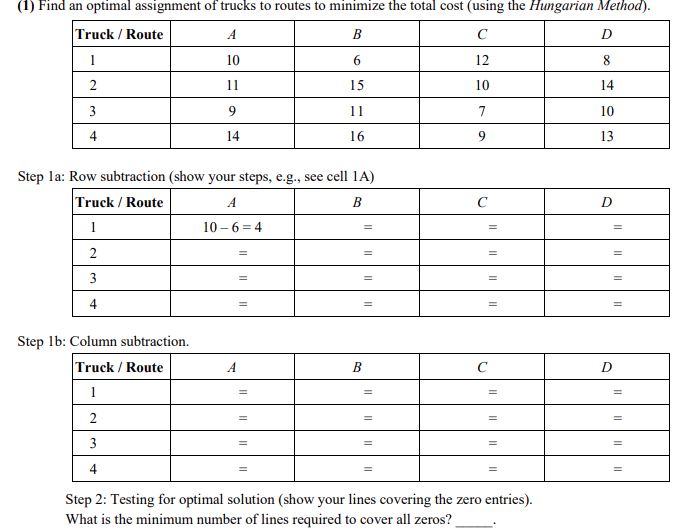 (1) Find an optimal assignment of trucks to routes to minimize the total cost (using the Hungarian Method).
B
C
6
12
15
10
11
7
16
9
Truck / Route
1
2
3
4
Step la: Row subtraction (show your steps, e.g., see cell 1A)
Truck / Route
B
1
2
3
4
A
10
11
9
14
Step 1b: Column subtraction.
Truck / Route
1
2
3
4
A
10-6=4
=
=
=
=
=
B
=
с
=
C
Step 2: Testing for optimal solution (show your lines covering the zero entries).
What is the minimum number of lines required to cover all zeros?
D
8
14
10
13
D
=
=
D
=