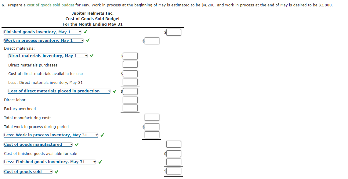 6. Prepare a cost of goods sold budget for May. Work in process at the beginning of May is estimated to be $4,200, and work in process at the end of May is desired to be $3,800.
Jupiter Helmets Inc.
Cost of Goods Sold Budget
For the Month Ending May 31
Finished goods inventory, May 1
Work in process inventory, May 1
Direct materials:
Direct materials inventory, May 1
Direct materials purchases
Cost of direct materials available for use
Less: Direct materials inventory, May 31
Cost of direct materials placed in production
Direct labor
Factory overhead
Total manufacturing costs
Total work in process during period
Less: Work in process inventory, May 31
Cost of goods manufactured
Cost of finished goods available for sale
Less: Finished goods inventory, May 31
Cost of goods sold
