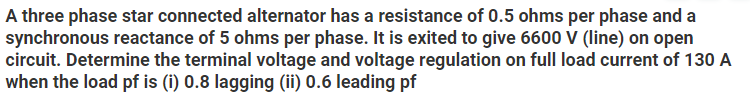 A three phase star connected alternator has a resistance of 0.5 ohms per phase and a
synchronous reactance of 5 ohms per phase. It is exited to give 6600 V (line) on open
circuit. Determine the terminal voltage and voltage regulation on full load current of 130 A
when the load pf is (i) 0.8 lagging (ii) 0.6 leading pf
