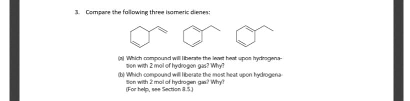 3. Compare the following three isomeric dienes:
(a) Which compound will Iiberate the least heat upon hydrogena-
tion with 2 mol of hydrogen gas? Why?
(b) Which compound will liberate the most heat upon hydrogena-
tion with 2 mol of hydrogen gas? Why?
(For help, see Section 8.5.)
