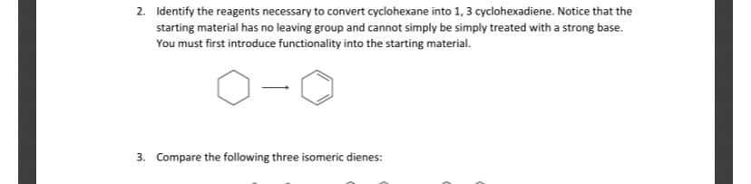 2. Identify the reagents necessary to convert cyclohexane into 1, 3 cyclohexadiene. Notice that the
starting material has no leaving group and cannot simply be simply treated with a strong base.
You must first introduce functionality into the starting material.
3. Compare the following three isomeric dienes:
