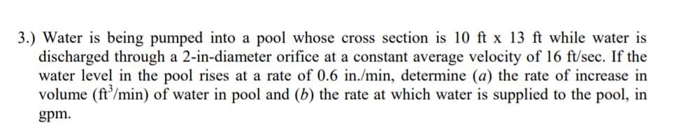 3.) Water is being pumped into a pool whose cross section is 10 ft x 13 ft while water is
discharged through a 2-in-diameter orifice at a constant average velocity of l16 ft/sec. If the
water level in the pool rises at a rate of 0.6 in./min, determine (a) the rate of increase in
volume (ft'/min) of water in pool and (b) the rate at which water is supplied to the pool, in
gpm.
