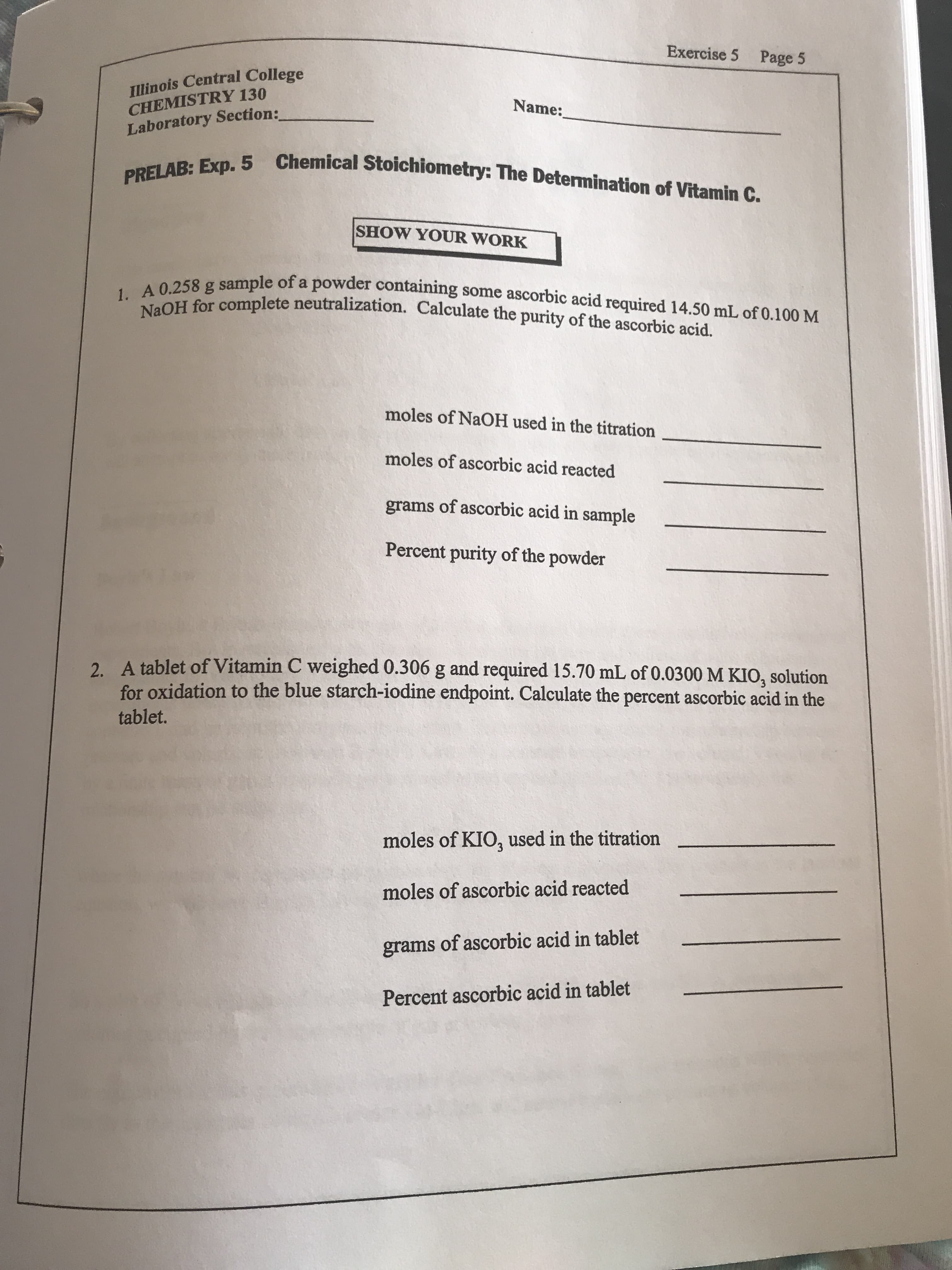 Exercise 5 Page 5
Illinois Central College
CHEMISTRY 130
Laboratory Section:
Name:
PRELAB: Exp. 5 Chemical Stoichiometry: The Determination of Vitamin C.
SHOW YOUR WORK
1. A 0.258 g sample of a powder containing some ascorbic acid required 14.50 mL of 0.100 M
NaOH for complete neutralization. Calculate the purity of the ascorbic acid.
moles of NaOH used in the titration
moles of ascorbic acid reacted
grams of ascorbic acid in sample
Percent purity of the powder
2 A tablet of Vitamin C weighed 0.306 g and required 15.70 mL of 0.0300 M KIO, solution
for oxidation to the blue starch-iodine endpoint. Calculate the percent ascorbic acid in the
tablet.
moles of KIO, used in the titration
moles of ascorbic acid reacted
grams of ascorbic acid in tablet
Percent ascorbic acid in tablet
