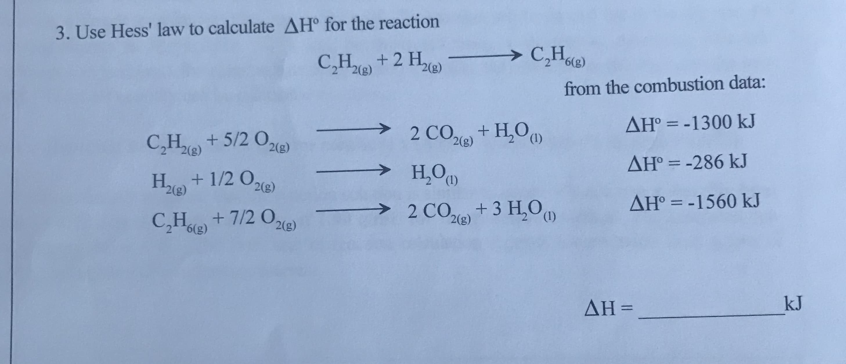 3. Use Hess' law to calculate AH° for the reaction
+2 H,
2(g)
> C,He)
from the combustion data:
AH° = -1300 kJ
C,H2(e)
+ 5/2 O2e)
2 CO+ H,O
2(g)
2(g)
>
H,O
AH° = -286 kJ
Ho + 1/2 0,
2(g)
2(g)
> 2 CO,+3 H,O
AH° = -1560 kJ
%3D
C,H+7/2 O,21e)
2(g)
(1)
ΔΗ -
kJ
