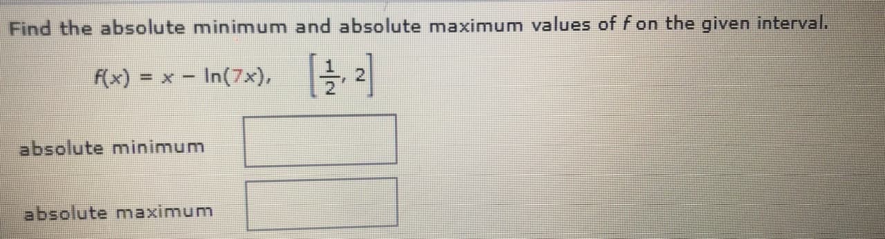Find the absolute minimum and absolute maximum values of f on the given interval.
F(x) = x - In(7x), 2
absolute minimum
absolute maximum
