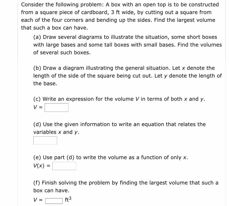 Consider the following problem: A box with an open top is to be constructed
from a square piece of cardboard, 3 ft wide, by cutting out a square from
each of the four corners and bending up the sides. Find the largest volume
that such a box can have.
(a) Draw several diagrams to illustrate the situation, some short boxes
with large bases and some tall boxes with small bases. Find the volumes
of several such boxes.
(b) Draw a diagram illustrating the general situation. Let x denote the
length of the side of the square being cut out. Let y denote the length of
the base.
(c) Write an expression for the volume V in terms of both x and y.
V=
(d) Use the given information to write an equation that relates the
variables x and y.
(e) Use part (d) to write the volume as a function of only x.
V(x) =
(f) Finish solving the problem by finding the largest volume that such a
box can have.
ft3
