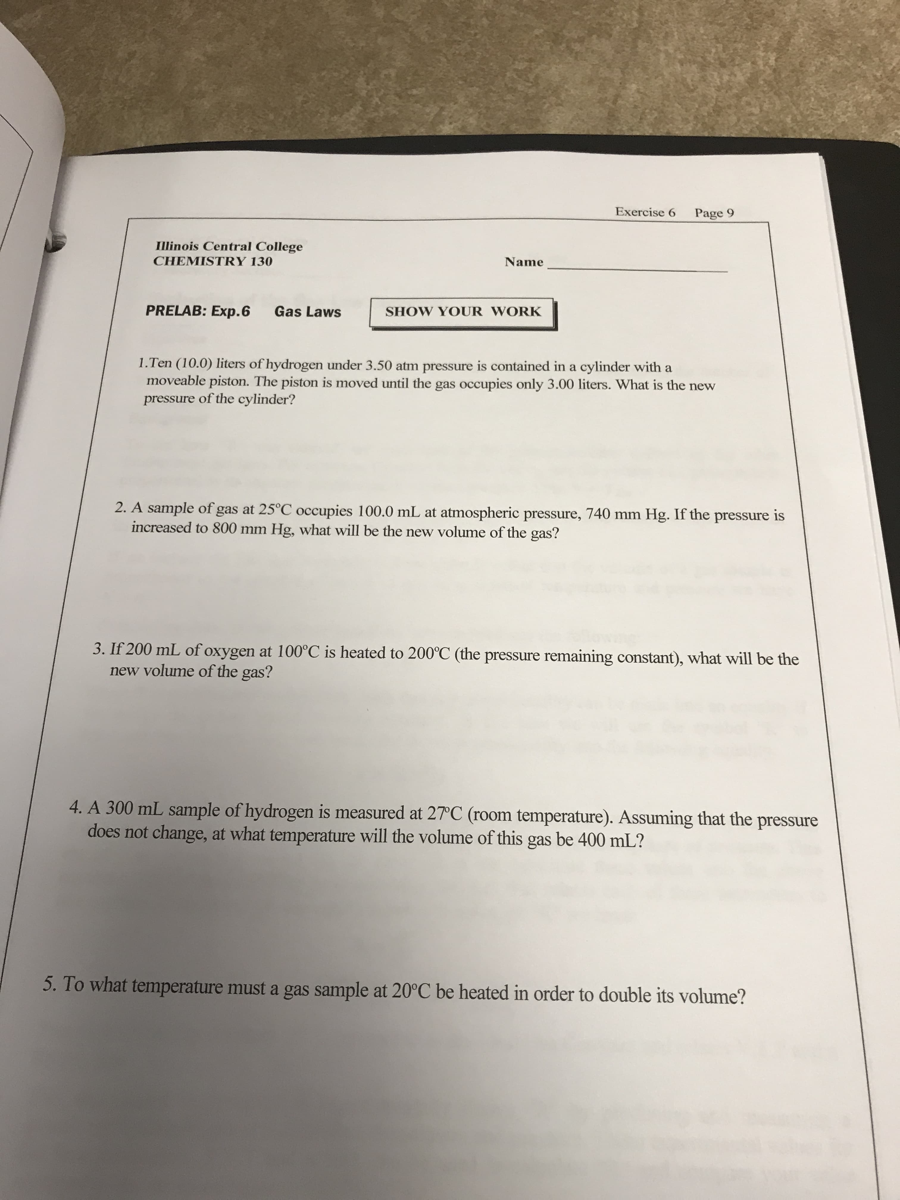 Exercise 6
Page 9
Illinois Central College
CHEMISTRY 130
Name
PRELAB: Exp.6
Gas Laws
SHOW YOUR WORK
1.Ten (10.0) liters of hydrogen under 3.50 atm pressure is contained in a cylinder with a
moveable piston. The piston is moved until the gas occupies only 3.00 liters. What is the new
pressure of the cylinder?
2. A sample of gas at 25°C occupies 100.0 mL at atmospheric pressure, 740 mm Hg. If the pressure is
increased to 800 mm Hg, what will be the new volume of the gas?
3. If 200 mL of oxygen at 100°C is heated to 200°C (the pressure remaining constant), what will be the
new volume of the gas?
4. A 300 mL sample of hydrogen is measured at 27°C (room temperature). Assuming that the pressure
does not change, at what temperature will the volume of this gas be 400 mL?
5. To what temperature must a gas sample at 20°C be heated in order to double its volume?
