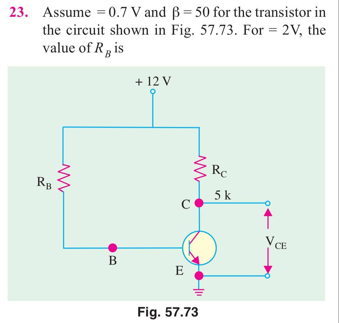 23. Assume = 0.7 V and B = 50 for the transistor in
the circuit shown in Fig. 57.73. For = 2V, the
value of R, is
В
+ 12 V
Rc
RB
5 k
C
↑
V CE
В
E
Fig. 57.73
