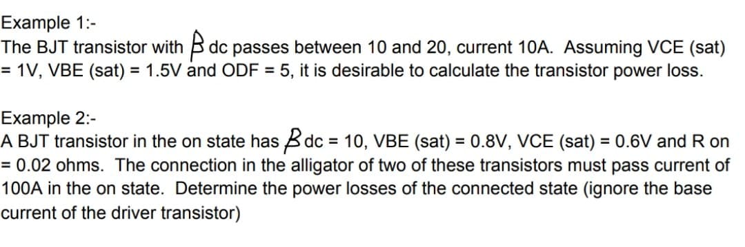 Example 1:-
The BJT transistor with B dc passes between 10 and 20, current 10A. Assuming VCE (sat)
= 1V, VBE (sat) = 1.5V and ODF = 5, it is desirable to calculate the transistor power loss.
%3D
%3D
Example 2:-
A BJT transistor in the on state has Bdc = 10, VBE (sat) = 0.8V, VCE (sat) = 0.6V and R on
= 0.02 ohms. The connection in the alligator of two of these transistors must pass current of
100A in the on state. Determine the power losses of the connected state (ignore the base
current of the driver transistor)
%3D
%3D
