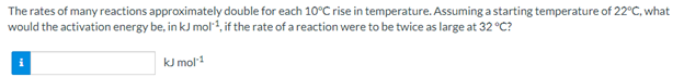 The rates of many reactions approximately double for each 10°C rise in temperature. Assuming a starting temperature of 22°C, what
would the activation energy be, in kJ mol1, if the rate of a reaction were to be twice as large at 32 °C?
kJ mol
