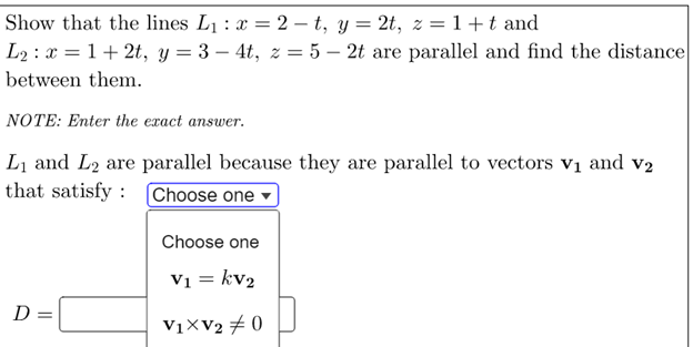 Show that the lines L1 : x = 2 – t, y = 2t, z = 1+t and
L2 : x = 1+ 2t, y = 3 – 4t, z = 5 – 2t are parallel and find the distance
between them.
NOTE: Enter the exact answer.
Li and L2 are parallel because they are parallel to vectors vị and v2
that satisfy : Choose one ▼
Choose one
Vi = kv2
D =
V1×V2 # 0
