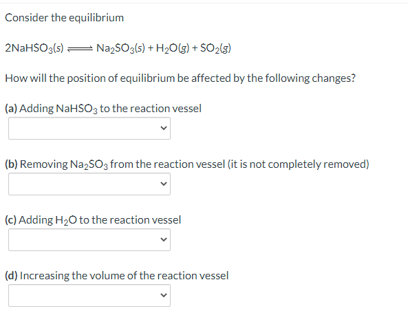 Consider the equilibrium
2NaHSO3(s) = NazSO3(s) + H2O(5) + SO2(g)
How will the position of equilibrium be affected by the following changes?
(a) Adding NaHSO3 to the reaction vessel
(b) Removing Na,SO3 from the reaction vessel (it is not completely removed)
(c) Adding H20 to the reaction vessel
(d) Increasing the volume of the reaction vessel
