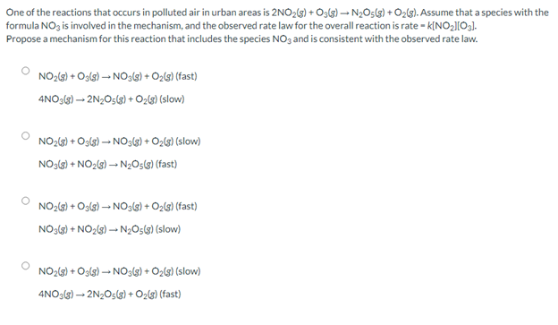 One of the reactions that occurs in polluted air in urban areas is 2NO2(3) + O3lg) – N2O5(3) + O2l3). Assume that a species with the
formula NOz is involved in the mechanism, and the observed rate law for the overall reaction is rate - k[NO2][03).
Propose a mechanism for this reaction that includes the species NO3 and is consistent with the observed rate law.
NO2(9) + Oslg) – NO39) + O2l9) (fast)
4NO:(G) – 2N;O5() + Ozlg) (slow)
NO2(3) + O3ls) – NO33) + O2lg) (slow)
NO3(9) + NO2(s) – N2O5(g) (fast)
NO2(3) + Os(g) – NO:6) + O2lg) (fast)
NOgl) + NO2(3) – N2OsG) (slow)
NO2(3) + Oslg) – NO3lg) + O2lg) (slow)
4NO3(3) – 2N2O5(3) + O2l3) (fast)
