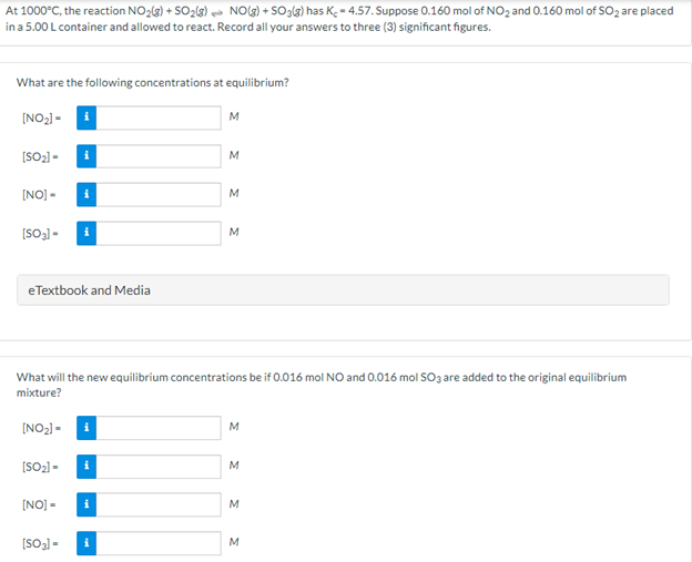 At 1000°C, the reaction NO2(3) + SO23) - NOG) + SO3lg) has K.- 4.57. Suppose 0.160 mol of NO2 and 0.160 mol of SO2 are placed
in a 5.00 L container and allowed to react. Record all your answers to three (3) significant figures.
What are the following concentrations at equilibrium?
[NO2) -
M
[SO2) -
M
[NO] -
M
[SO3] -
eTextbook and Media
What will the new equilibrium concentrations be if 0.016 mol NO and 0.01ó mol SOz are added to the original equilibrium
mixture?
[NO2) =
[SO2) -
i
M
[NO] -
i
(SO3) -
