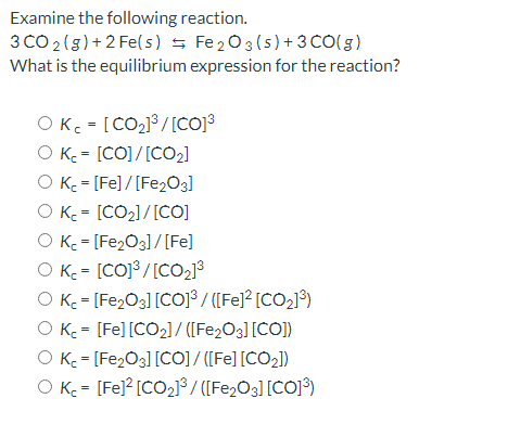 Examine the following reaction.
3 CO 2(g) +2 Fe(s) 5 Fe203 (5)+ 3 CO(5)
What is the equilibrium expression for the reaction?
OKc = [CO2]³ /[CO)3
O K = [CO]/[C02)
O K = [Fe]/[Fe203]
O K = [CO2]/[COj
O K. = [Fe2O3]/[Fe]
O K - [CO]³ /[CO213
O K = [Fe2O3] [COJ³ / ([Fe]² [CO2]³)
O K = [Fe] [CO2]/ ([Fe2O3] [CO])
O Kc = [Fe,O3] [CO] / [[Fe] [CO2])
O K = [Fe]? [CO213/ ([Fe,O3] [CO]°)
