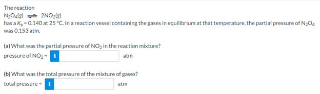 The reaction
N2O4(3) == 2NO2ls)
has a K, - 0.140 at 25 °C. In a reaction vessel containing the gases in equilibrium at that temperature, the partial pressure of N2O4
was 0.153 atm.
(a) What was the partial pressure of NO2 in the reaction mixture?
pressure of NO2 - i
atm
(b) What was the total pressure of the mixture of gases?
total pressure -
atm
