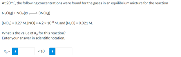 At 20 °C, the following concentrations were found for the gases in an equilibrium mixture for the reaction
N2O(3) + NO2(3) = 3NO(g)
(NO2) - 0.27 M, [NO] – 4.2 × 108 M, and [N,0] = 0.021 M.
What is the value of K, for this reaction?
Enter your answer in scientific notation.
Kp - i
x 10
i
