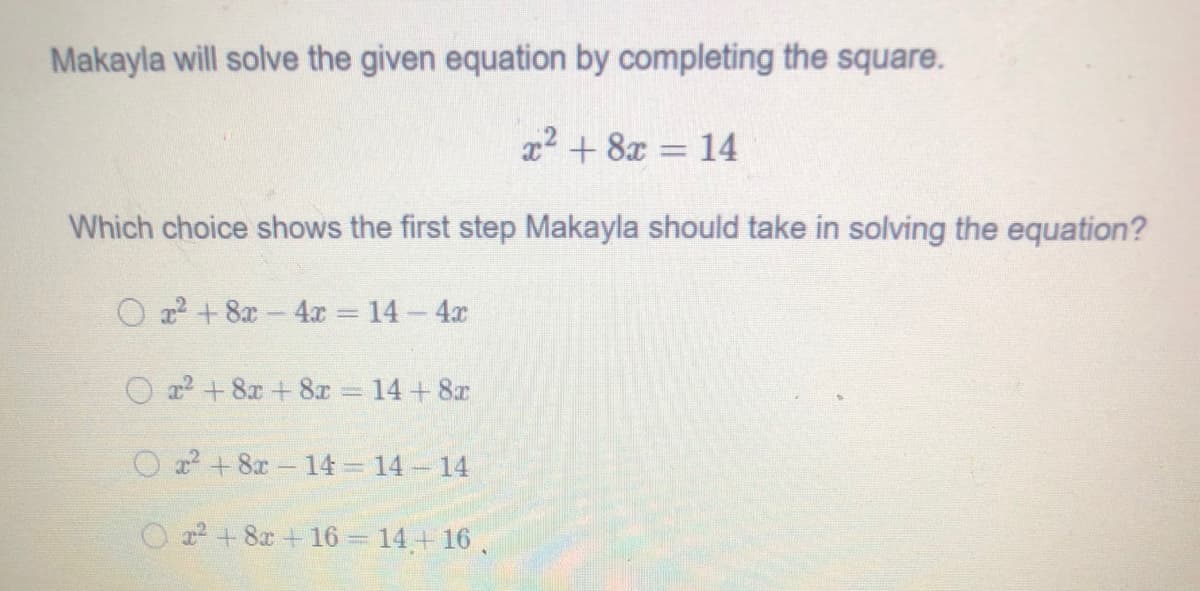 Makayla will solve the given equation by completing the square.
x2 + 8x = 14
Which choice shows the first step Makayla should take in solving the equation?
O 22 + 8x 4x 14 4x
O a + 8x + 8x 14+ 8r
O a? +8x 14 14 14
O + 8x+ 16 = 14,+ 16
