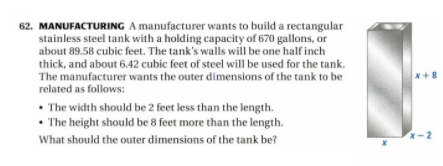 62. MANUFACTURING A manufacturer wants to build a rectangular
stainless steel tank with a holding capacity of 670 gallons, or
about 89.58 cubic feet. The tank's walls will be one half inch
thick, and about 6.42 cubic feet of steel will be used for the tank.
The manufacturer wants the outer dimensions of the tank to be
related as follows:
x+8
• The width should be 2 feet less than the length.
• The height should be 8 feet more than the length.
What should the outer dimensions of the tank be?
x-2
