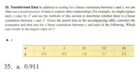 35. Transformed Data In addition to testing for a linear correlation between x and y, we can
often use transformations of data to explore other relationships. For example, we might replace
each x value by x and use the methods of this section to determine whether there is a linear
correlation between y and x². Given the paired data in the accompanying table, construct the
scatterplot and then test for a linear correlation between y and each of the following. Which
case results in the largest value of r?
а. X
2
20
50
95
y
0.3
0.5
1.3
1.7
2.0
35. a. 0.911
3.
