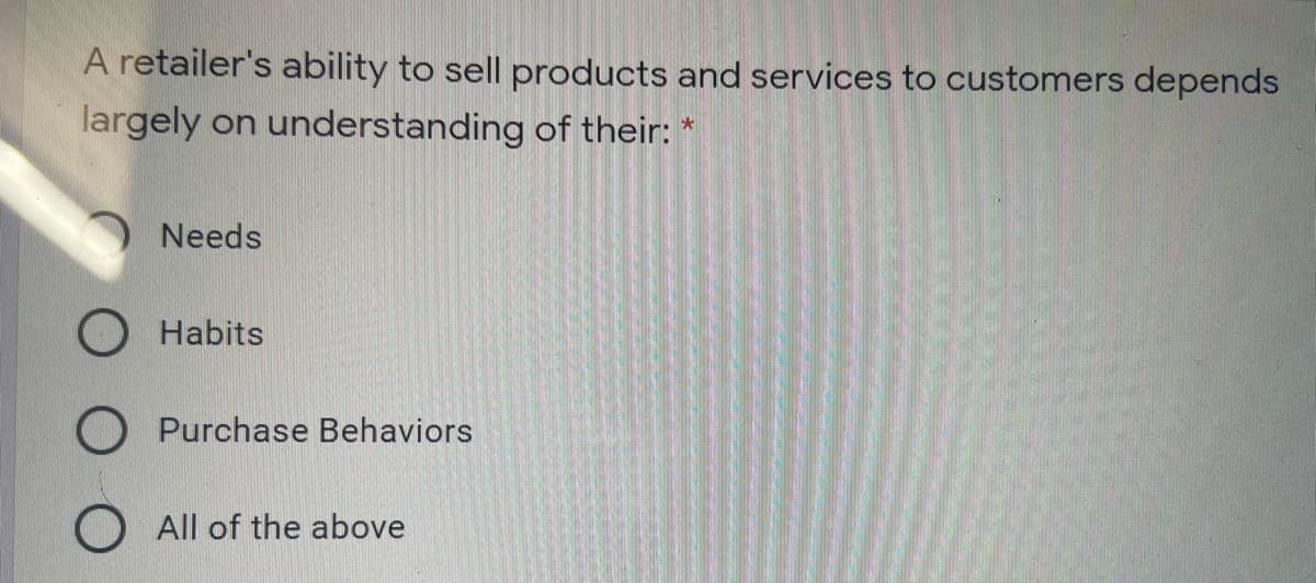 A retailer's ability to sell products and services to customers depends
largely on understanding of their: *
Needs
Habits
Purchase Behaviors
O All of the above
