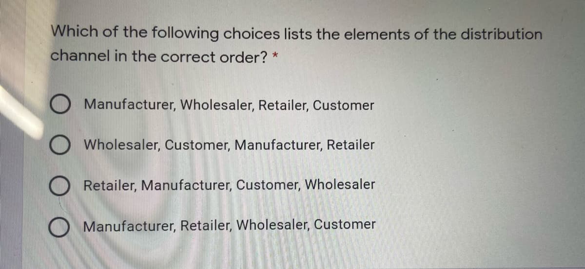 Which of the following choices lists the elements of the distribution
channel in the correct order? *
O Manufacturer, Wholesaler, Retailer, Customer
O Wholesaler, Customer, Manufacturer, Retailer
O Retailer, Manufacturer, Customer, Wholesaler
O Manufacturer, Retailer, Wholesa
Customer
