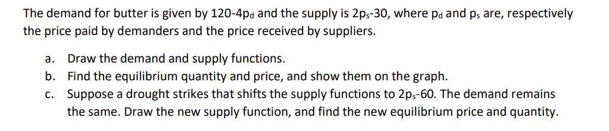 The demand for butter is given by 120-4pd and the supply is 2ps-30, where på and på are, respectively
the price paid by demanders and the price received by suppliers.
a. Draw the demand and supply functions.
b.
Find the equilibrium quantity and price, and show them on the graph.
c.
Suppose a drought strikes that shifts the supply functions to 2ps-60. The demand remains
the same. Draw the new supply function, and find the new equilibrium price and quantity.