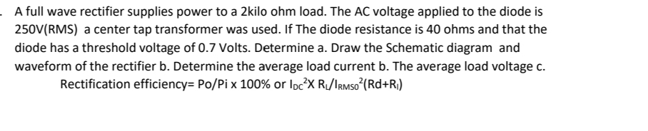 .A full wave rectifier supplies power to a 2kilo ohm load. The AC voltage applied to the diode is
250V(RMS) a center tap transformer was used. If The diode resistance is 40 ohms and that the
diode has a threshold voltage of 0.7 Volts. Determine a. Draw the Schematic diagram and
waveform of the rectifier b. Determine the average load current b. The average load voltage c.
Rectification efficiency= Po/Pix 100% or IDC²X R₁/IRMSO²(Rd+R₁)