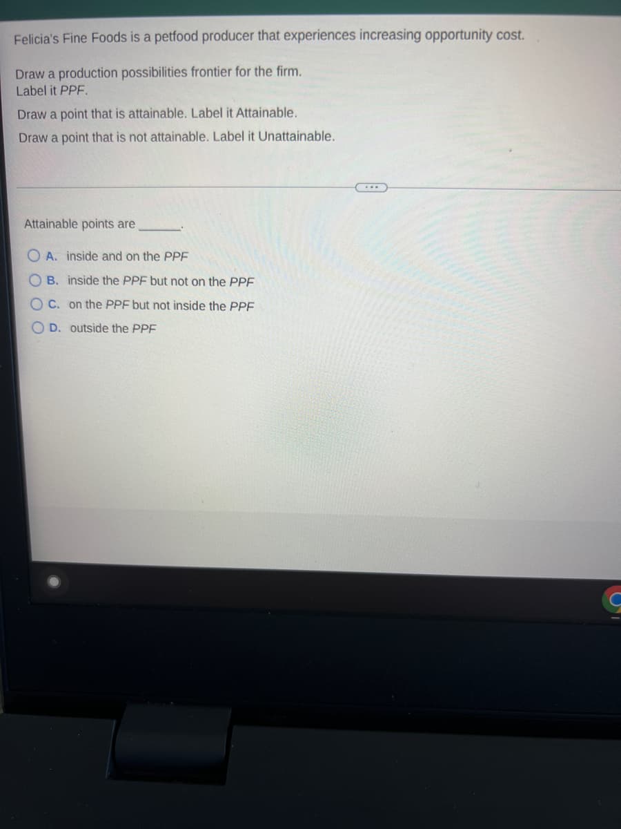 Felicia's Fine Foods is a petfood producer that experiences increasing opportunity cost.
Draw a production possibilities frontier for the firm.
Label it PPF.
Draw a point that is attainable. Label it Attainable.
Draw a point that is not attainable. Label it Unattainable.
Attainable points are
A. inside and on the PPF
OB. inside the PPF but not on the PPF
OC. on the PPF but not inside the PPF
OD. outside the PPF
G
