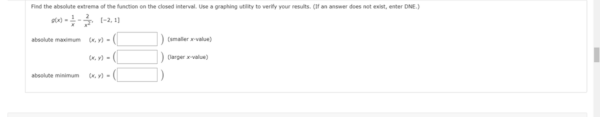 Find the absolute extrema of the function on the closed interval. Use a graphing utility to verify your results. (If an answer does not exist, enter DNE.)
2
1
g(x)
[-2, 1]
absolute maximum
(х, у) %3D
(smaller x-value)
(х, у) %3D
(larger x-value)
absolute minimum
(х, у) %3D
