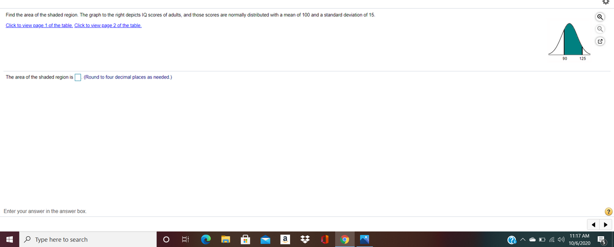 Find the area of the shaded region. The graph to the right depicts IQ scores of adults, and those scores are normally distributed with a mean of 100 and a standard deviation of 15.
Click to view page 1 of the table. Click to view page 2 of the table.
90
125
The area of the shaded region is
(Round to four decimal places as needed.)
Enter your answer in the answer box.
11:17 AM
梦 0
e Type here to search
a
10/6/2020
