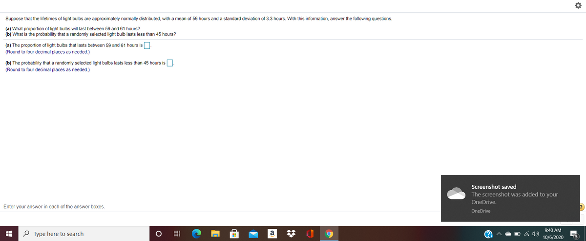Suppose that the lifetimes of light bulbs are approximately normally distributed, with a mean of 56 hours and a standard deviation of 3.3 hours. With this information, answer the following questions.
(a) What proportion of light bulbs will last between 59 and 61 hours?
(b) What is the probability that a randomly selected light bulb lasts less than 45 hours?
(a) The proportion of light bulbs that lasts between 59 and 61 hours is
(Round to four decimal places as needed.)
(b) The probability that a randomly selected light bulbs lasts less than 45 hours is
(Round to four decimal places as needed.)
Screenshot saved
The screenshot was added to your
OneDrive.
Enter your answer in each of the answer boxes.
OneDrive
9:40 AM
P Type here to search
a
10/6/2020
