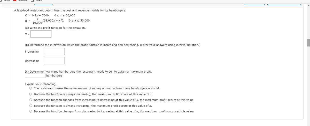 Maps
A fast-food restaurant determines the cost and revenue models for its hamburgers.
C = 0.2x + 7500,
0 < x < 50,000
R =
-(68,000x – x2),
0 < x < 50,000
10,000
(a) Write the profit function for this situation.
P =
(b) Determine the intervals on which the profit function is increasing and decreasing. (Enter your answers using interval notation.)
increasing
decreasing
(c) Determine how many hamburgers the restaurant needs to sell to obtain a maximum profit.
hamburgers
Explain your reasoning.
O The restaurant makes the same amount of money no matter how many hamburgers are sold.
O Because the function is always decreasing, the maximum profit occurs at this value of x.
O Because the function changes from increasing to decreasing at this value of x, the maximum profit occurs at this value.
O Because the function is always increasing, the maximum profit occurs at this value of x.
O Because the function changes from decreasing to increasing at this value of x, the maximum profit occurs at this value.
