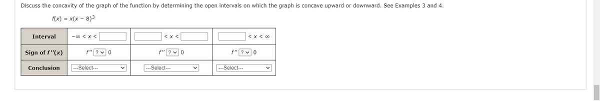 Discuss the concavity of the graph of the function by determining the open intervals on which the graph is concave upward or downward. See Examples 3 and 4.
f(x) = x(x – 8)3
Interval
-0くXく
< x <
くXくo
Sign of f"(x)
f"? v0
f"? v0
f"
Conclusion
Select---
--Select---
Select--
