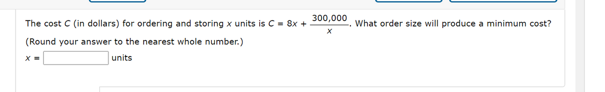 300,000
The cost C (in dollars) for ordering and storing x units is C = 8x +
What order size will produce a minimum cost?
(Round your answer to the nearest whole number.)
X =
units
