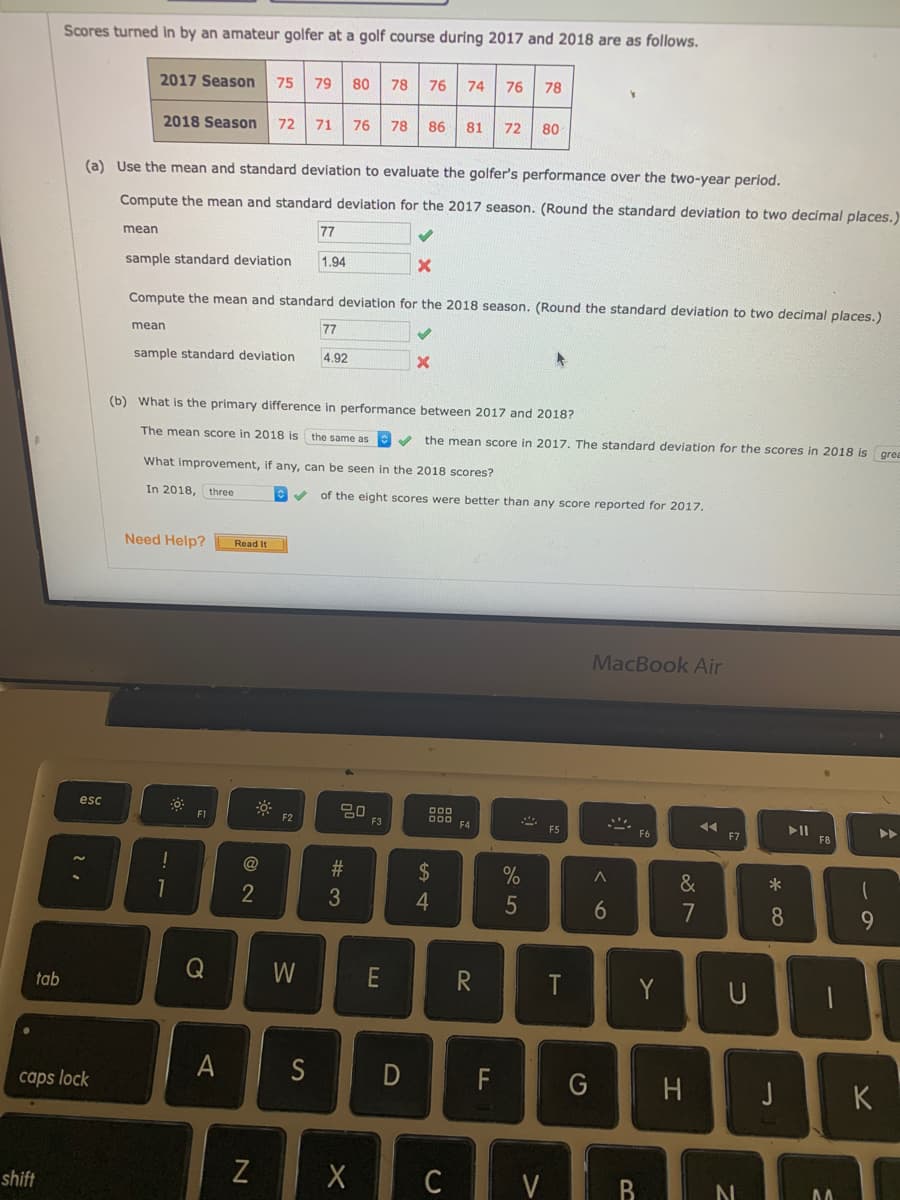 Scores turned In by an amateur golfer at a golf course during 2017 and 2018 are as follows.
2017 Season
75
79
80
78 76
74
76
78
2018 Season
71 76
78 86 81
72
72 80
(a) Use the mean and standard deviation to evaluate the golfer's performance over the two-year period.
Compute the mean and standard deviation for the 2017 season. (Round the standard deviation to two decimal places.
mean
77
sample standard deviation
1.94
Compute the mean and standard deviation for the 2018 season. (Round the standard deviation to two decimal places.)
mean
77
sample standard deviation
4.92
