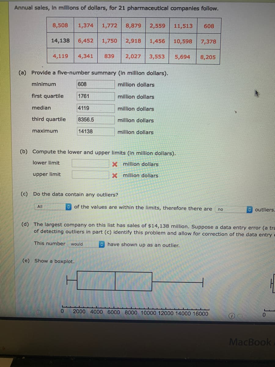 Annual sales, In millions of dollars, for 21 pharmaceutical companles follow.
8,508
1,374 1,772
8,879
2,559
11,513
608
14,138
6,452
1,750
2,918
1,456
10,598
7,378
4,119
4,341
839
2,027
3,553
5,694
8,205
(a) Provide a five-number summary (in million dollars).
minimum
608
million dollars
first quartile
1761
million dollars
median
4119
million dollars
third quartile
8356.5
million dollars
maximum
14138
million dollars
(b) Compute the lower and upper limits (in million dollars).
lower limit
million dollars
upper limit
X million dollars
