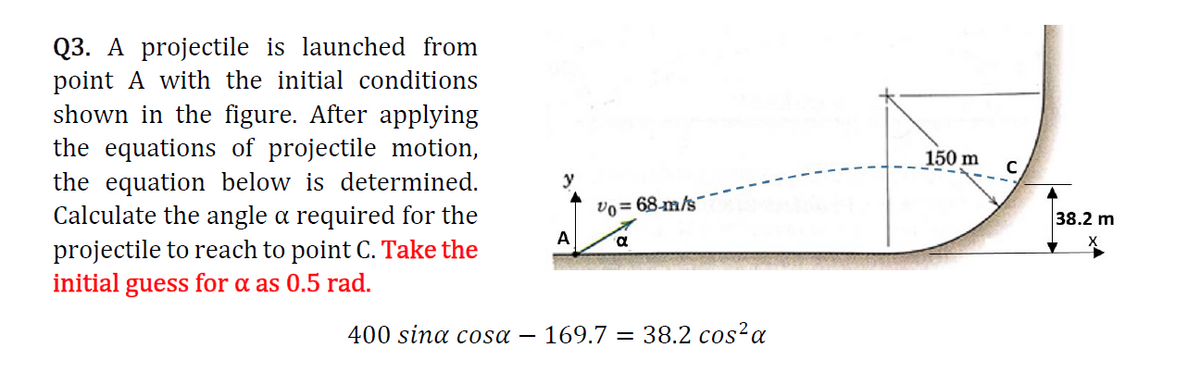 Q3. A projectile is launched from
point A with the initial conditions
shown in the figure. After applying
the equations of projectile motion,
the equation below is determined.
Calculate the angle a required for the
projectile to reach to point C. Take the
initial guess for a as 0.5 rad.
150 m
y
vo= 68-m/s
38.2 m
A
400 sina cosa
- 169.7 = 38.2 cos²a
