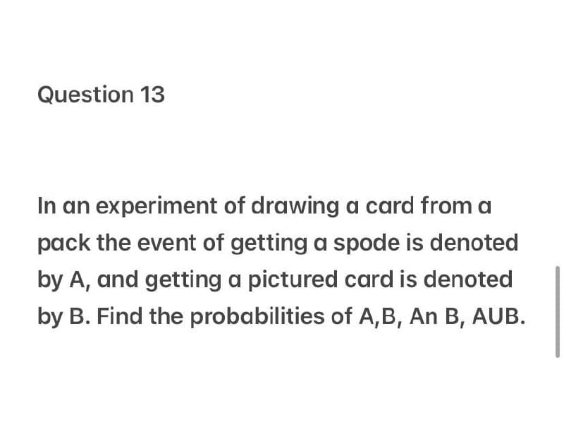 Question 13
In an experiment of drawing a card from a
pack the event of getting a spode is denoted
by A, and getting a pictured card is denoted
by B. Find the probabilities of A,B, An B, AUB.
