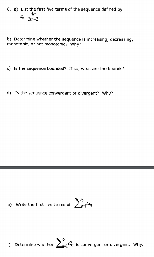 8. a) List the first five terms of the sequence defined by
4n
b) Determine whether the sequence is increasing, decreasing,
monotonic, or not monotonic? Why?
c) Is the sequence bounded? If so, what are the bounds?
d) Is the sequence convergent or divergent? Why?
e) Write the first five terms of
f) Determine whether
Zn is convergent or divergent. Why.
