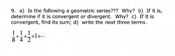 9. a) Is the foliowing a geometric series??? Why? b) If it is,
determine if it is convergent or divergent. Why? c) If it is
convergent, find its sum; d) write the next three terms.
1,1,1
8*4
+l+
