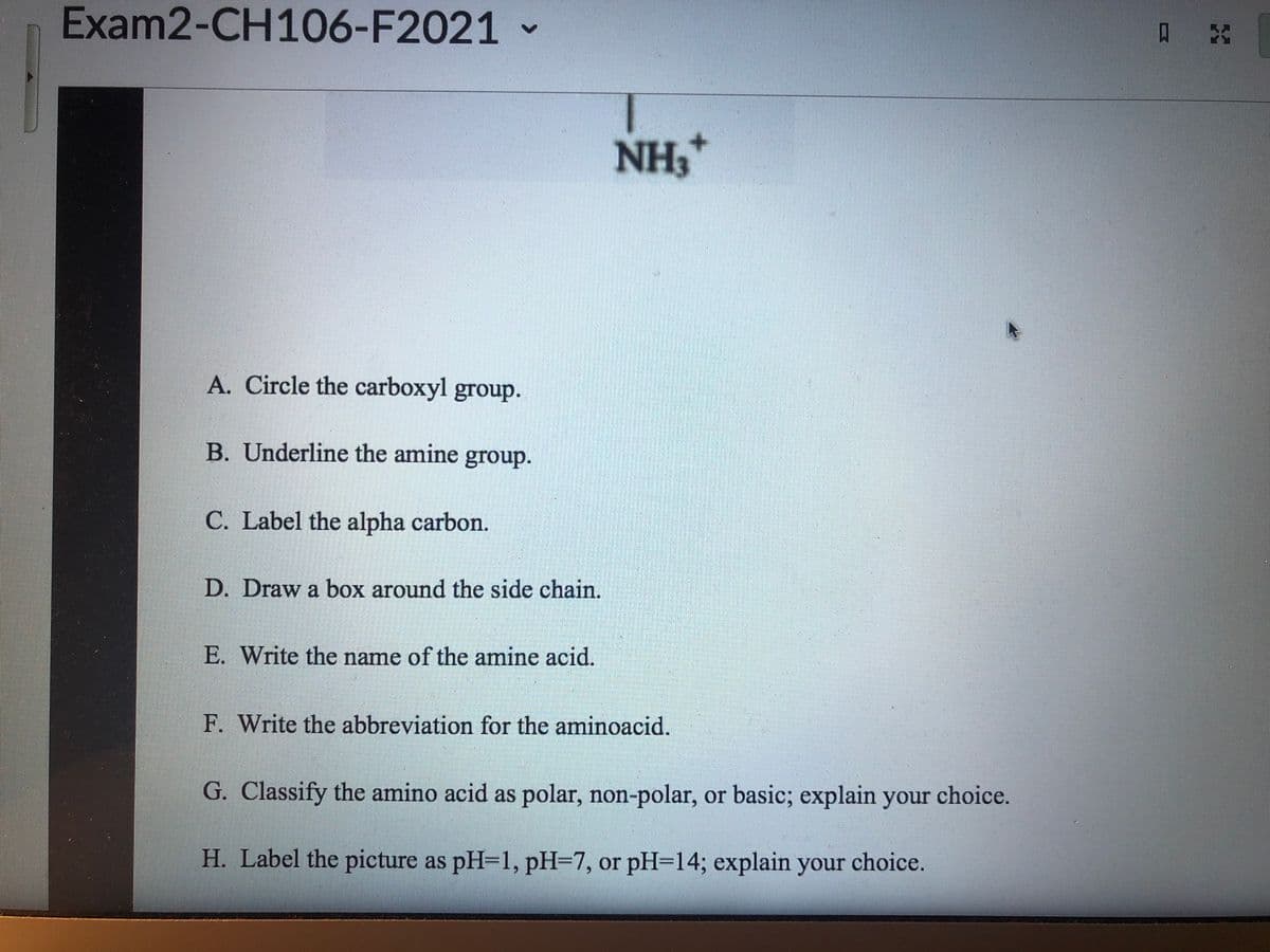 Exam2-CH106-F2021 -
口
NH,
A. Circle the carboxyl group.
B. Underline the amine group.
C. Label the alpha carbon.
D. Draw a box around the side chain.
E. Write the name of the amine acid.
F. Write the abbreviation for the aminoacid.
G. Classify the amino acid as polar, non-polar, or basic; explain your choice.
H. Label the picture as pH=D1, pH=7, or pH=14; explain your choice.
