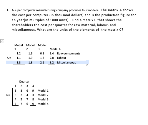 1. A super computer manufacturing company produces four models. The matrix A shows
the cost per computer (in thousand dollars) and B the production figure for
an year(in multiples of 1000 units) . Find a matrix C that shows the
shareholders the cost per quarter for raw material, labour, and
miscellaneous. What are the units of the elements of the matrix C?
Model Model Model
1
2
3
Model 4
3.4 Row-components
2.8 Labour
3.2 Miscellaneous
1.2
1.6
0.8
A=
1.1
1.9
1.3
1.3
1.8
2.1
Quarter
1
3
4
3 8 6 9 Model 1
2 4 3 | Моdel 2
5 7 8 Model 3
6 9 Model 4
B =
6
4
5
7
