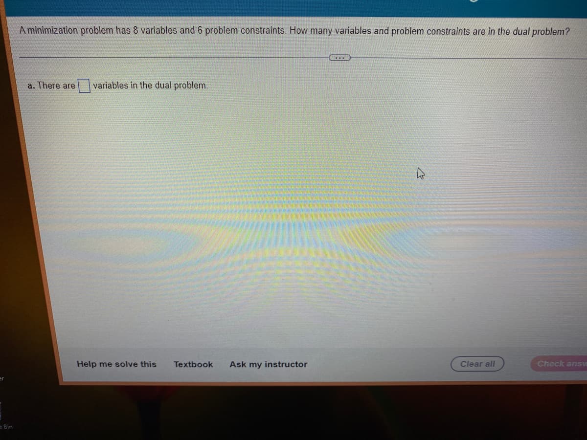 Bin
A minimization problem has 8 variables and 6 problem constraints. How many variables and problem constraints are in the dual problem?
a. There are variables in the dual problem.
Help me solve this
Textbook Ask my instructor
ACEEA
Clear all
Check ansv