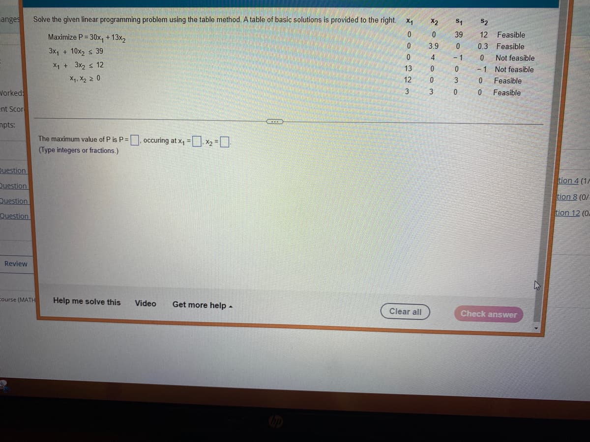 anges
Workeds
ent Scor
mpts:
Question
Question
Question
Question
Review
Solve the given linear programming problem using the table method. A table of basic solutions is provided to the right.
Course (MATH
Maximize P=30x₁ + 13x₂
3x₁ + 10x₂ ≤ 39
X₁ + 3x₂ ≤ 12
x₁, x₂ > 0
The maximum value of P is P =
(Type integers or fractions.)
Help me solve this
= occuring at x₁ =₁x₂ = -
Video Get more help.
...
M000 13 12 3
Clear all
X2 S₁ $2
0
3.9
4
0
0
v so iono
3
39 12 Feasible
0
- 1
Not feasible
0 -1 Not feasible
3
0.3 Feasible
0
OTOO
Feasible
Feasible
Check answer
tion 4 (1/
tion 8 (0/
tion 12 (0.