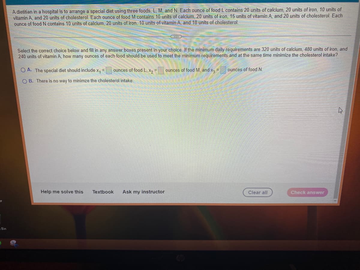 - Bin
A dietitian in a hospital is to arrange a special diet using three foods, L, M, and N. Each ounce of food L contains 20 units of calcium, 20 units of iron, 10 units of
vitamin A, and 20 units of cholesterol. Each ounce of food M contains 10 units of calcium, 20 units of iron, 15 units of vitamin A, and 20 units of cholesterol. Each
ounce of food N contains 10 units of calcium, 20 units of iron, 10 units of vitamin A, and 18 units of cholesterol.
Select the correct choice below and fill in any answer boxes present in your choice. If the minimum daily requirements are 320 units of calcium, 480 units of iron, and
240 units of vitamin A, how many ounces of each food should be used to meet the minimum requirements and at the same time minimize the cholesterol intake?
OA. The special diet should include x₁ = ounces of food L, X₂ =
OB. There is no way to minimze the cholesterol intake.
Help me solve this
Textbook Ask my instructor
ounces of food M, and x3 =
ounces of food N.
Clear all
Check answer