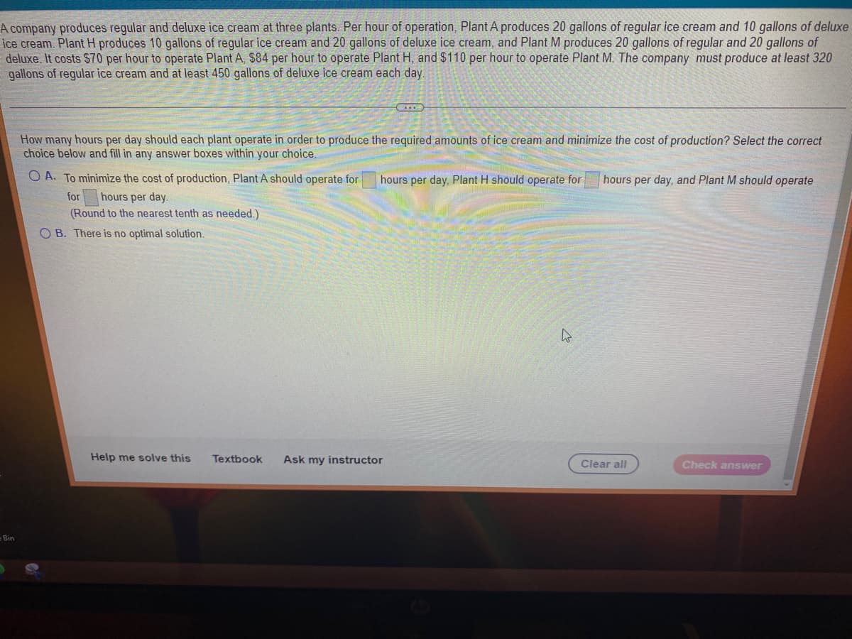 A company produces regular and deluxe ice cream at three plants. Per hour of operation, Plant A produces 20 gallons of regular ice cream and 10 gallons of deluxe
ice cream. Plant H produces 10 gallons of regular ice cream and 20 gallons of deluxe ice cream, and Plant M produces 20 gallons of regular and 20 gallons of
deluxe. It costs $70 per hour to operate Plant A, $84 per hour to operate Plant H, and $110 per hour to operate Plant M. The company must produce at least 320
gallons of regular ice cream and at least 450 gallons of deluxe ice cream each day.
Bin
How many hours per day should each plant operate in order to produce the required amounts of ice cream and minimize the cost of production? Select the correct
choice below and fill in any answer boxes within your choice.
OA. To minimize the cost of production, Plant A should operate for
for hours per day.
(Round to the nearest tenth as needed.)
OB. There is no optimal solution.
Help me solve this
C...
hours per day, Plant H should operate for
Textbook Ask my instructor
4
hours per day, and Plant M should operate
Clear all
Check answer